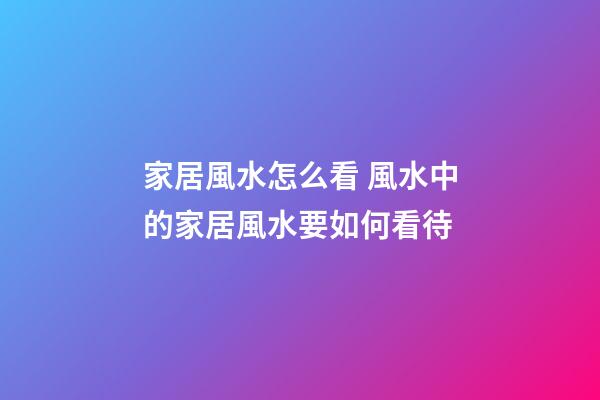 家居風水怎么看 風水中的家居風水要如何看待